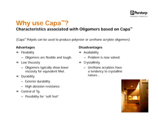 Why use Capa™?

Characteristics associated with Oligomers based on Capa™
(Capa™ Polyols can be used to produce polyester or urethane acrylate oligomers)
Advantages

Disadvantages

Flexibility

Availability

– Oligomers are flexible and tough.

– Problem is now solved.

Low Viscosity

Crystallinity

– Oligomers typically show lower
viscosity for equivalent Mwt.

– Urethane acrylates have
a tendency to crystalline
nature…

Durability
– Exterior durability.
– High abrasion resistance.
Control of Tg.
– Possibility for “soft feel”

 