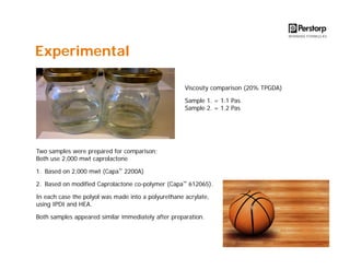 Experimental
Viscosity comparison (20% TPGDA)
Sample 1. = 1.1 Pas
Sample 2. = 1.2 Pas

Two samples were prepared for comparison;
Both use 2,000 mwt caprolactone
1. Based on 2,000 mwt (Capa™ 2200A)
2. Based on modified Caprolactone co-polymer (Capa™ 612065).
In each case the polyol was made into a polyurethane acrylate,
using IPDI and HEA.
Both samples appeared similar immediately after preparation.

 