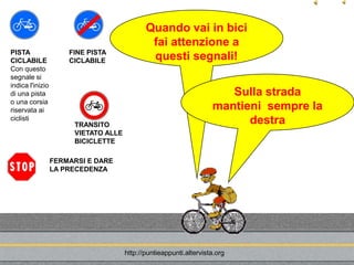 Quando vai in bici
                                              fai attenzione a
PISTA                 FINE PISTA
CICLABILE             CICLABILE               questi segnali!
Con questo
segnale si
indica l'inizio
di una pista                                                           Sulla strada
o una corsia
riservata ai                                                        mantieni sempre la
ciclisti
                       TRANSITO                                           destra
                       VIETATO ALLE
                       BICICLETTE

                  FERMARSI E DARE
                  LA PRECEDENZA




                                      http://puntieappunti.altervista.org
 