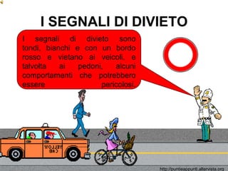 I SEGNALI DI DIVIETO
I segnali di divieto sono
tondi, bianchi e con un bordo
rosso e vietano ai veicoli, e
talvolta   ai   pedoni,   alcuni
comportamenti che potrebbero
essere                pericolosi.




                                    http://puntieappunti.altervista.org
 