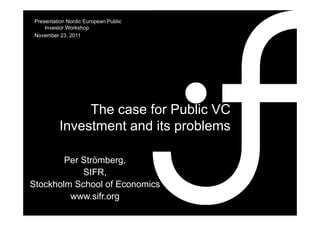 Presentation Nordic European Public
     Investor Workshop
 November 23, 2011
            23




                The case for Public VC
           Investment and its problems

        Per Strömberg,
                     g,
            SIFR,
Stockholm School of Economics
         www.sifr.org
 