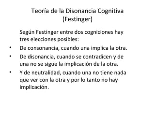 Teoría de la Disonancia Cognitiva (Festinger) Según Festinger entre dos cogniciones hay tres elecciones posibles: De consonancia, cuando una implica la otra. De disonancia, cuando se contradicen y de una no se sigue la implicación de la otra. Y de neutralidad, cuando una no tiene nada que ver con la otra y por lo tanto no hay implicación. 