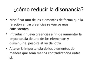 ¿cómo reducir la disonancia? Modificar uno de los elementos de forma que la relación entre creencias se vuelve más consistentes Introducir nueva creencias a fin de aumentar la importancia de uno de los elementos y disminuir el peso relativo del otro Alterar la importancia de los elementos de manera que sean menos contradictorios entre si. 