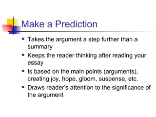 Make a Prediction Takes the argument a step further than a summary Keeps the reader thinking after reading your essay Is based on the main points (arguments), creating joy, hope, gloom, suspense, etc. Draws reader’s attention to the significance of the argument 
