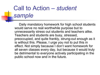 Call to Action –  student sample Daily mandatory homework for high school students would serve no real worthwhile purpose but to unnecessarily stress out students and teachers alike. Teachers and students are busy, stressed, preoccupied, and quite frankly, strung-out enough as it is without this. Please, I urge you not to put this in effect. Not simply because I don’t want homework for all seven classes every day, but because it would truly be detrimental to everyone actively participating in the public school now and in the future. 