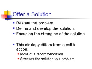 Offer a Solution Restate the problem. Define and develop the solution. Focus on the strengths of the solution. This strategy differs from a call to action. More of a recommendation Stresses the solution to a problem 