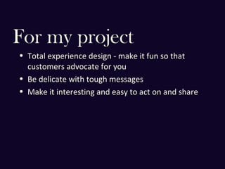 For my project
• Total experience design - make it fun so that
customers advocate for you
• Be delicate with tough messages
• Make it interesting and easy to act on and share
 