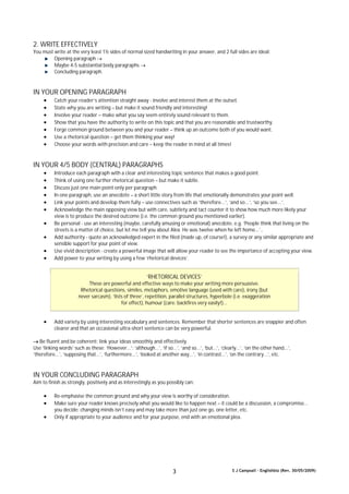 S J Campsall – Englishbiz (Rev. 30/05/2009)3
2. WRITE EFFECTIVELY
You must write at the very least 1½ sides of normal sized handwriting in your answer, and 2 full sides are ideal:
Opening paragraph 
Maybe 4-5 substantial body paragraphs 
Concluding paragraph.
IN YOUR OPENING PARAGRAPH
 Catch your reader’s attention straight away - involve and interest them at the outset.
 State why you are writing – but make it sound friendly and interesting!
 Involve your reader – make what you say seem entirely sound relevant to them.
 Show that you have the authority to write on this topic and that you are reasonable and trustworthy.
 Forge common ground between you and your reader – think up an outcome both of you would want.
 Use a rhetorical question – get them thinking your way!
 Choose your words with precision and care – keep the reader in mind at all times!
IN YOUR 4/5 BODY (CENTRAL) PARAGRAPHS
 Introduce each paragraph with a clear and interesting topic sentence that makes a good point.
 Think of using one further rhetorical question – but make it subtle.
 Discuss just one main point only per paragraph.
 In one paragraph, use an anecdote – a short little story from life that emotionally demonstrates your point well.
 Link your points and develop them fully – use connectives such as ‘therefore...’, ‘and so...’, ‘so you see...’.
 Acknowledge the main opposing view but with care, subtlety and tact counter it to show how much more likely your
view is to produce the desired outcome (i.e. the common ground you mentioned earlier).
 Be personal - use an interesting (maybe, carefully amusing or emotional) anecdote, e.g. ‘People think that living on the
streets is a matter of choice, but let me tell you about Alex. He was twelve when he left home...’..
 Add authority - quote an acknowledged expert in the filed (made up, of course!), a survey or any similar appropriate and
sensible support for your point of view.
 Use vivid description - create a powerful image that will allow your reader to see the importance of accepting your view.
 Add power to your writing by using a few ‘rhetorical devices’.
‘RHETORICAL DEVICES’
These are powerful and effective ways to make your writing more persuasive.
Rhetorical questions, similes, metaphors, emotive language (used with care), irony (but
never sarcasm), ‘lists of three’, repetition, parallel structures, hyperbole (i.e. exaggeration
for effect), humour (care: backfires very easily!)...
 Add variety by using interesting vocabulary and sentences. Remember that shorter sentences are snappier and often
clearer and that an occasional ultra-short sentence can be very powerful.
 Be fluent and be coherent: link your ideas smoothly and effectively.
Use ‘linking words’ such as these: ‘However...’; ‘although...’, ‘if so...’, ‘and so...’, ‘but...’, ‘clearly...’, ‘on the other hand...’,
‘therefore...’, ‘supposing that...’, ‘furthermore...’, ‘looked at another way...’, ‘in contrast...’, ‘on the contrary...’, etc.
IN YOUR CONCLUDING PARAGRAPH
Aim to finish as strongly, positively and as interestingly as you possibly can:
 Re-emphasise the common ground and why your view is worthy of consideration.
 Make sure your reader knows precisely what you would like to happen next – it could be a discussion, a compromise...
you decide: changing minds isn’t easy and may take more than just one go, one letter, etc.
 Only if appropriate to your audience and for your purpose, end with an emotional plea.
 