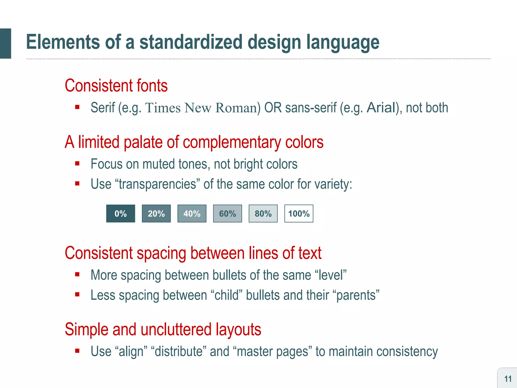 Elements of a standardized design language Consistent fonts  Serif (e.g.  Times New Roman ) OR sans-serif (e.g.  Arial ), not both A limited palate of complementary colors Focus on muted tones, not bright colors Use “transparencies” of the same color for variety: Consistent spacing between lines of text More spacing between bullets of the same “level” Less spacing between “child” bullets and their “parents” Simple and uncluttered layouts Use “align” “distribute” and “master pages” to maintain consistency 0% 20% 40% 60% 80% 100% 
