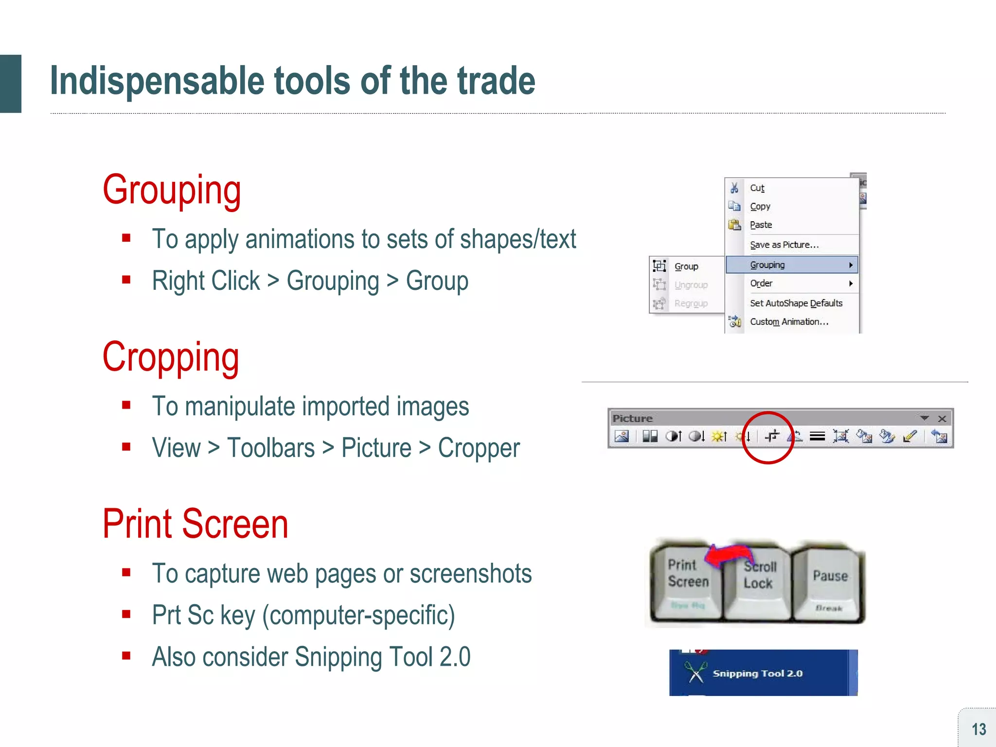Indispensable tools of the trade Grouping To apply animations to sets of shapes/text Right Click > Grouping > Group Cropping To manipulate imported images View > Toolbars > Picture > Cropper Print Screen To capture web pages or screenshots Prt Sc key (computer-specific) Also consider Snipping Tool 2.0 