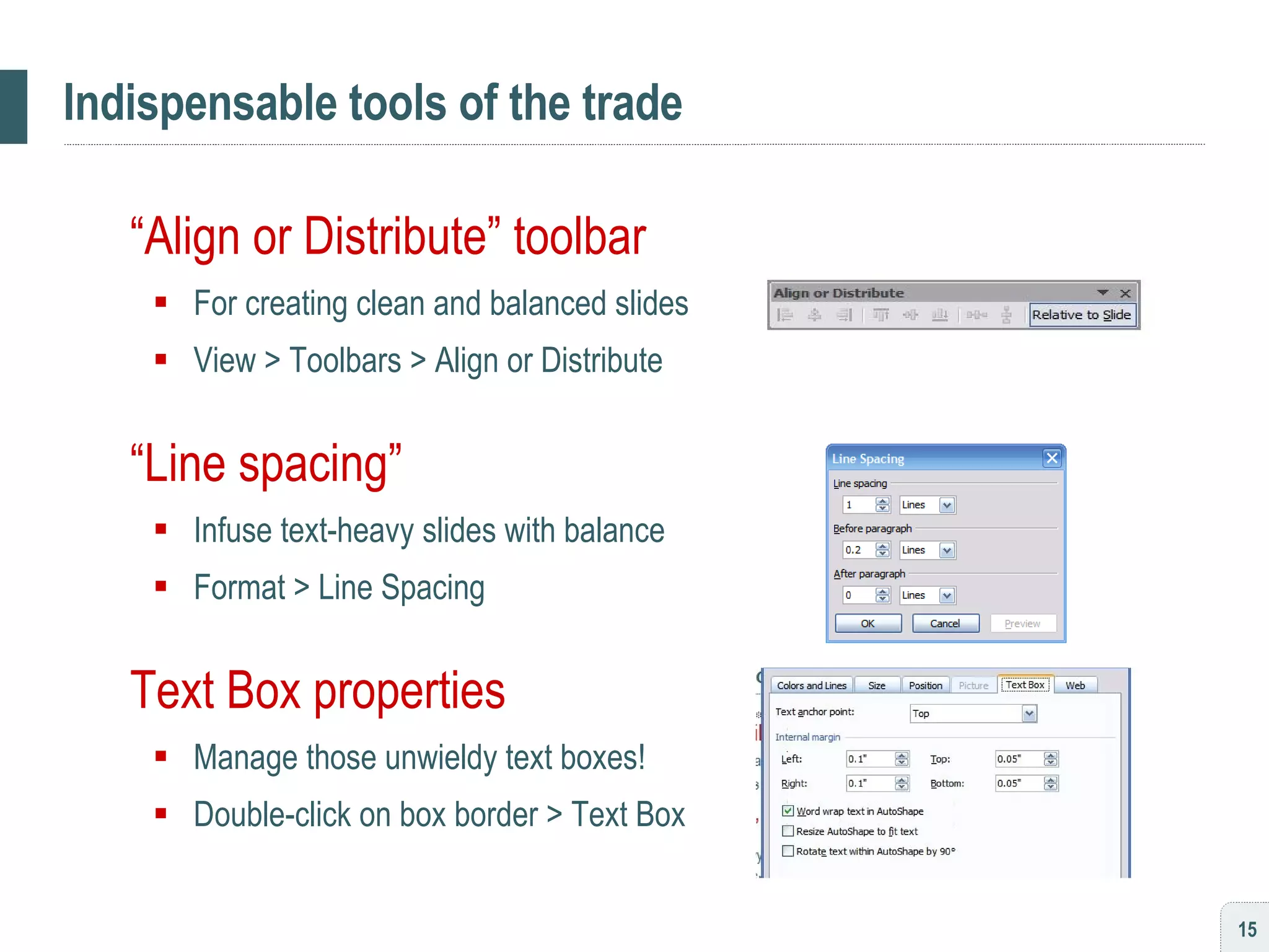 Indispensable tools of the trade “ Align or Distribute” toolbar For creating clean and balanced slides View > Toolbars > Align or Distribute “ Line spacing” Infuse text-heavy slides with balance Format > Line Spacing Text Box properties Manage those unwieldy text boxes! Double-click on box border > Text Box 