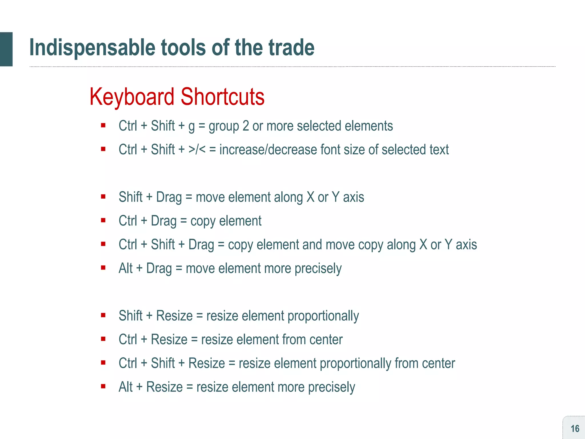 Indispensable tools of the trade Keyboard Shortcuts Ctrl + Shift + g = group 2 or more selected elements Ctrl + Shift + >/< = increase/decrease font size of selected text Shift + Drag = move element along X or Y axis Ctrl + Drag = copy element Ctrl + Shift + Drag = copy element and move copy along X or Y axis Alt + Drag = move element more precisely Shift + Resize = resize element proportionally Ctrl + Resize = resize element from center Ctrl + Shift + Resize = resize element proportionally from center Alt + Resize = resize element more precisely 