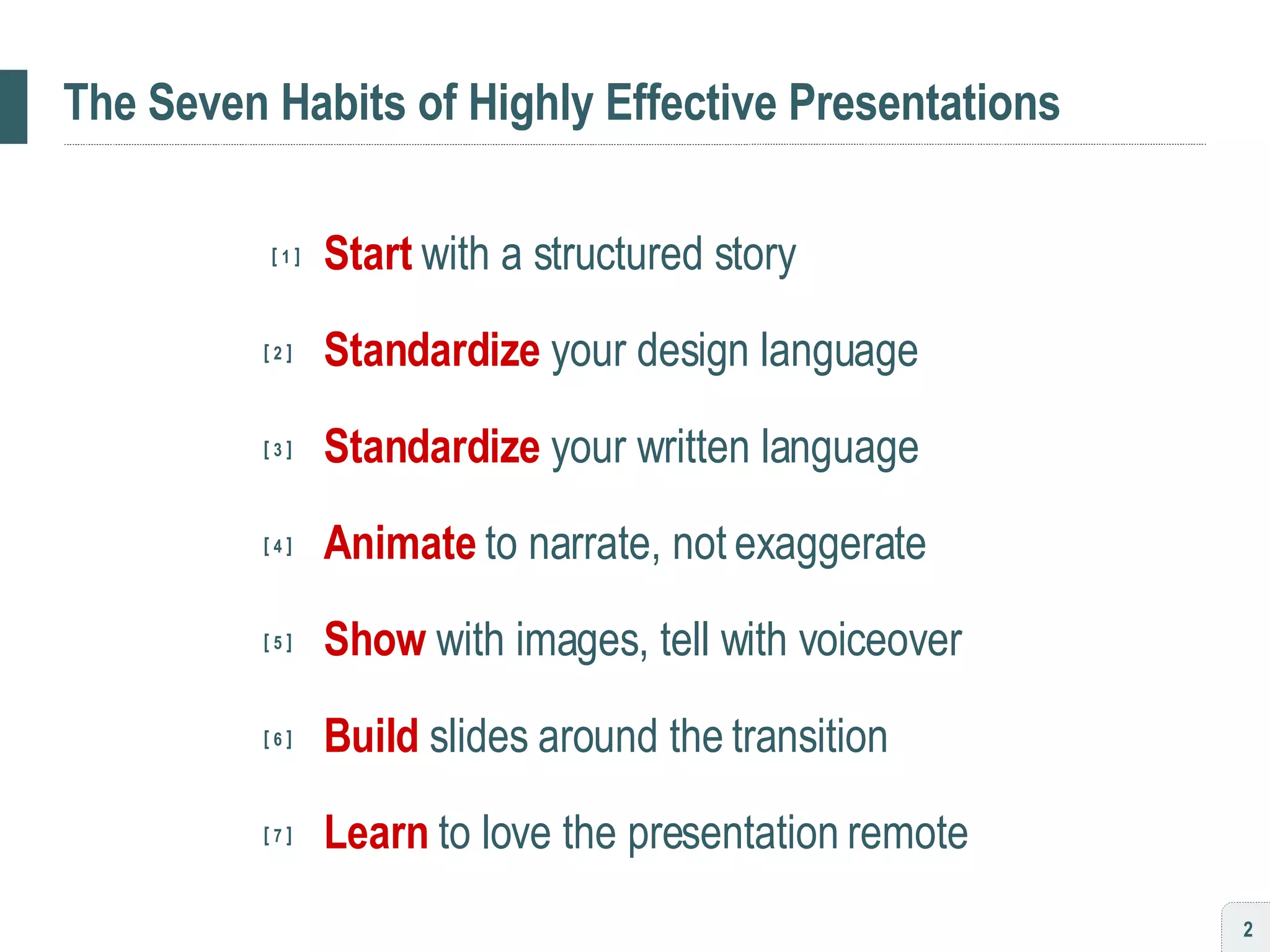 The Seven Habits of Highly Effective Presentations [  1  ] Start   with a structured story   [  2  ]   Standardize   your design language   [  3  ]   Standardize   your written language   [  4  ]   Animate   to narrate, not exaggerate   [  5  ]   Show   with images, tell with voiceover   [  6  ]   Build   slides around the transition     [  7  ]   Learn   to love the presentation remote 
