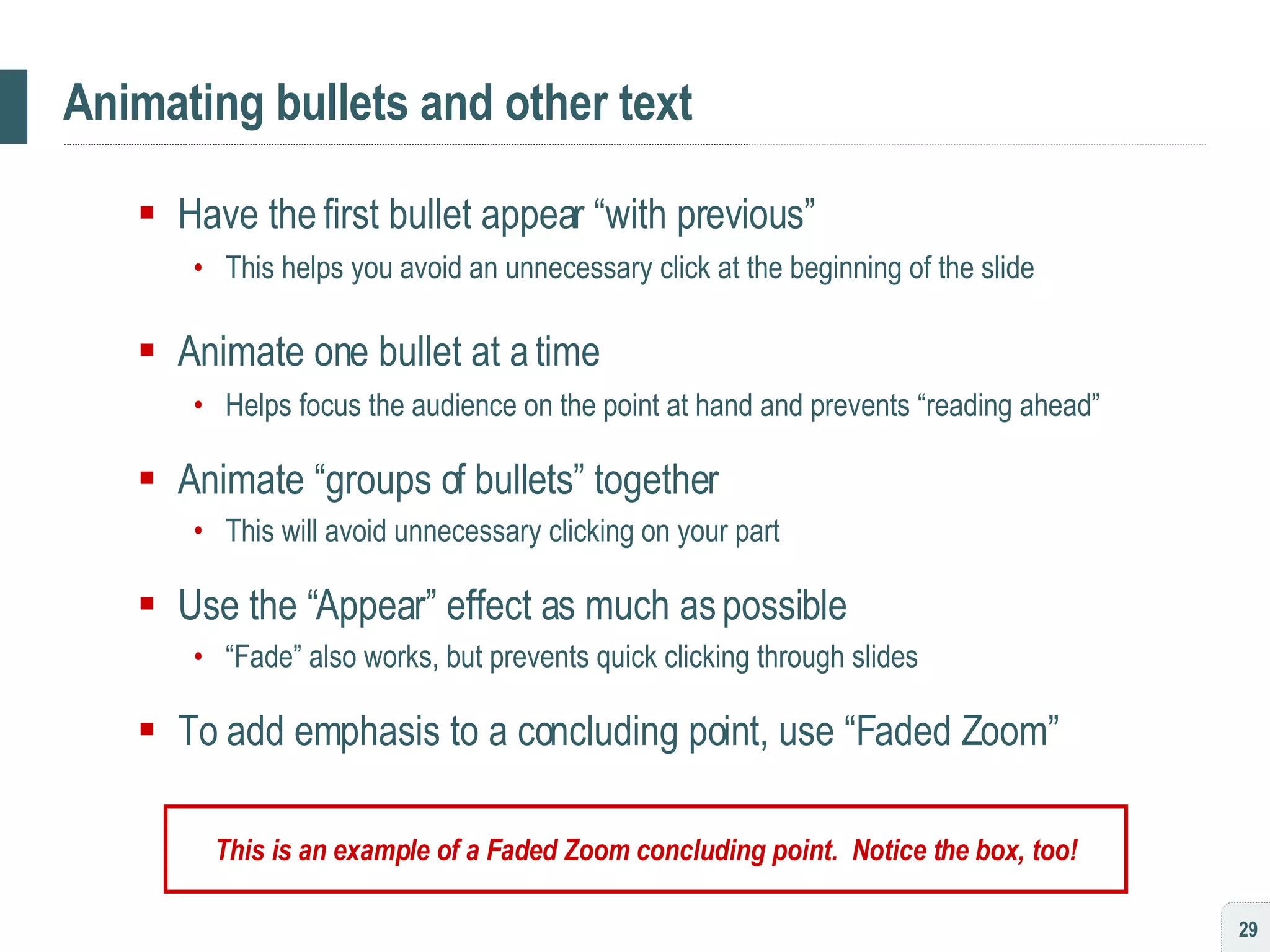 Animating bullets and other text Have the first bullet appear “with previous” This helps you avoid an unnecessary click at the beginning of the slide Animate one bullet at a time Helps focus the audience on the point at hand and prevents “reading ahead” Animate “groups of bullets” together This will avoid unnecessary clicking on your part Use the “Appear” effect as much as possible “ Fade” also works, but prevents quick clicking through slides To add emphasis to a concluding point, use “Faded Zoom” This is an example of a Faded Zoom concluding point.  Notice the box, too! 