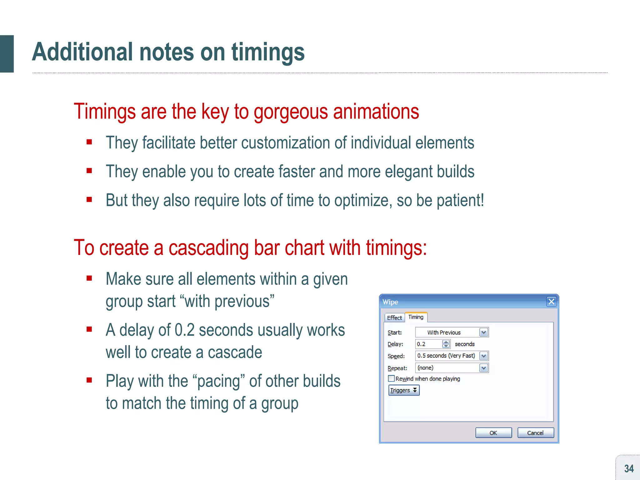 Additional notes on timings Timings are the key to gorgeous animations They facilitate better customization of individual elements They enable you to create faster and more elegant builds But they also require lots of time to optimize, so be patient! To create a cascading bar chart with timings: Make sure all elements within a given  group start “with previous” A delay of 0.2 seconds usually works  well to create a cascade Play with the “pacing” of other builds  to match the timing of a group 