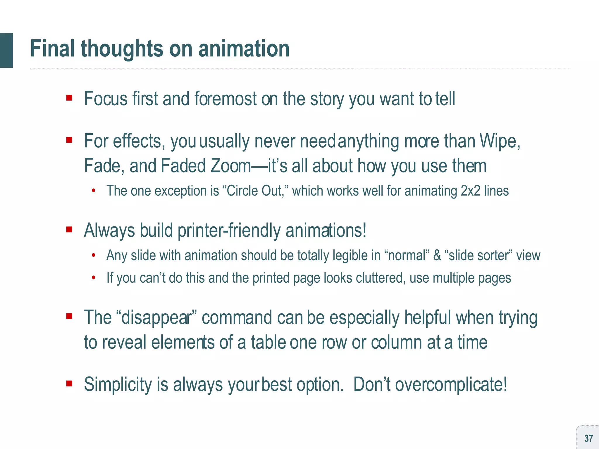 Final thoughts on animation Focus first and foremost on the story you want to tell For effects, you usually never need anything more than Wipe, Fade, and Faded Zoom—it’s all about how you use them The one exception is “Circle Out,” which works well for animating 2x2 lines Always build printer-friendly animations!  Any slide with animation should be totally legible in “normal” & “slide sorter” view If you can’t do this and the printed page looks cluttered, use multiple pages The “disappear” command can be especially helpful when trying to reveal elements of a table one row or column at a time Simplicity is always your best option.  Don’t overcomplicate! 