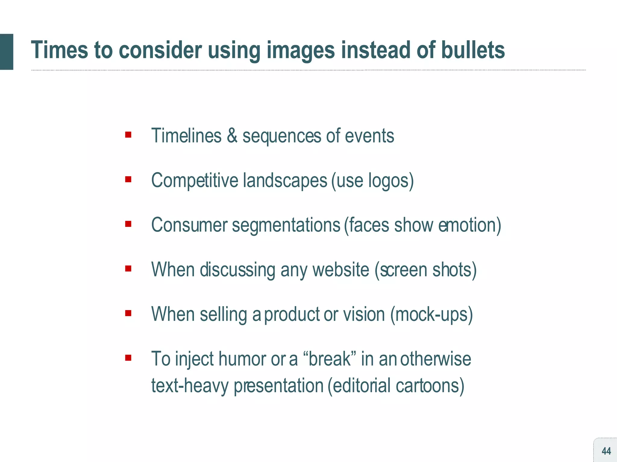 Times to consider using images instead of bullets Timelines & sequences of events Competitive landscapes (use logos) Consumer segmentations (faces show emotion) When discussing any website (screen shots) When selling a product or vision (mock-ups) To inject humor or a “break” in an otherwise  text-heavy presentation (editorial cartoons) 