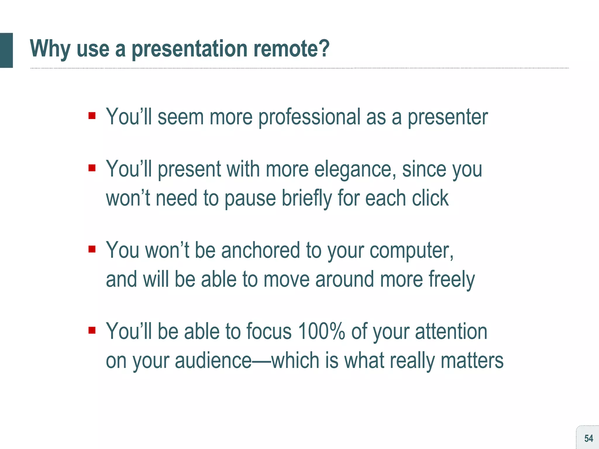 Why use a presentation remote? You’ll seem more professional as a presenter You’ll present with more elegance, since you won’t need to pause briefly for each click You won’t be anchored to your computer,  and will be able to move around more freely You’ll be able to focus 100% of your attention  on your audience—which is what really matters 