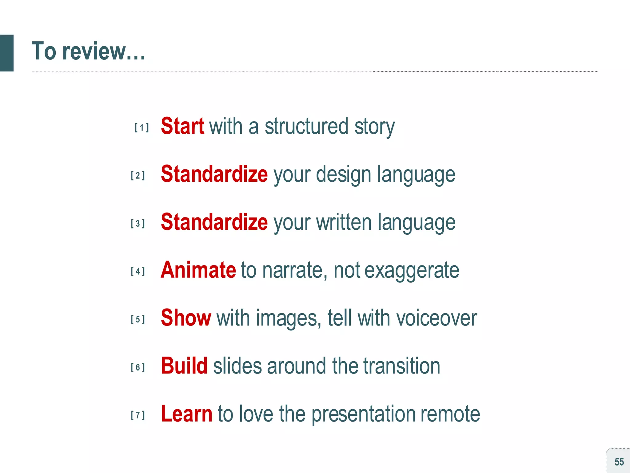 To review… [  1  ] Start   with a structured story   [  2  ]   Standardize   your design language   [  3  ]   Standardize   your written language   [  4  ]   Animate   to narrate, not exaggerate   [  5  ]   Show   with images, tell with voiceover   [  6  ]   Build   slides around the transition     [  7  ]   Learn   to love the presentation remote 