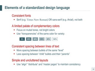 Elements of a standardized design language Consistent fonts  Serif (e.g.  Times New Roman ) OR sans-serif (e.g.  Arial ), not both A limited palate of complementary colors Focus on muted tones, not bright colors Use “transparencies” of the same color for variety: Consistent spacing between lines of text More spacing between bullets of the same “level” Less spacing between “child” bullets and their “parents” Simple and uncluttered layouts Use “align” “distribute” and “master pages” to maintain consistency 0% 20% 40% 60% 80% 100% 