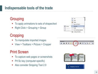 Indispensable tools of the trade Grouping To apply animations to sets of shapes/text Right Click > Grouping > Group Cropping To manipulate imported images View > Toolbars > Picture > Cropper Print Screen To capture web pages or screenshots Prt Sc key (computer-specific) Also consider Snipping Tool 2.0 