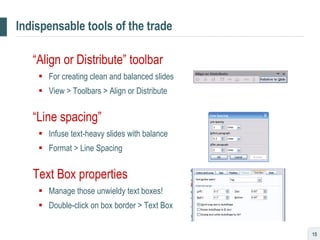 Indispensable tools of the trade “ Align or Distribute” toolbar For creating clean and balanced slides View > Toolbars > Align or Distribute “ Line spacing” Infuse text-heavy slides with balance Format > Line Spacing Text Box properties Manage those unwieldy text boxes! Double-click on box border > Text Box 