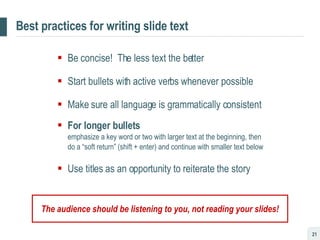 Best practices for writing slide text Be concise!  The less text the better Start bullets with active verbs whenever possible Make sure all language is grammatically consistent For longer bullets   emphasize a key word or two with larger text at the beginning, then do a “soft return” (shift + enter) and continue with smaller text below Use titles as an opportunity to reiterate the story The audience should be listening to you, not reading your slides! 