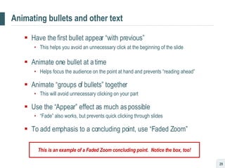 Animating bullets and other text Have the first bullet appear “with previous” This helps you avoid an unnecessary click at the beginning of the slide Animate one bullet at a time Helps focus the audience on the point at hand and prevents “reading ahead” Animate “groups of bullets” together This will avoid unnecessary clicking on your part Use the “Appear” effect as much as possible “ Fade” also works, but prevents quick clicking through slides To add emphasis to a concluding point, use “Faded Zoom” This is an example of a Faded Zoom concluding point.  Notice the box, too! 