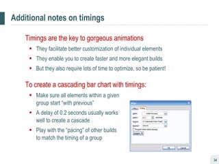 Additional notes on timings Timings are the key to gorgeous animations They facilitate better customization of individual elements They enable you to create faster and more elegant builds But they also require lots of time to optimize, so be patient! To create a cascading bar chart with timings: Make sure all elements within a given  group start “with previous” A delay of 0.2 seconds usually works  well to create a cascade Play with the “pacing” of other builds  to match the timing of a group 