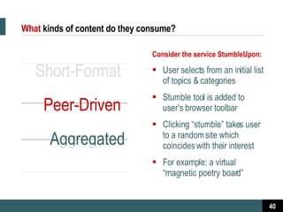 What   kinds of content do they consume? Short-Format  Peer-Driven  Aggregated Consider the service StumbleUpon: User selects from an initial list of topics & categories  Stumble tool is added to user’s browser toolbar Clicking “stumble” takes user to a random site which coincides with their interest  For example: a virtual “magnetic poetry board” 