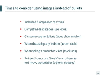 Times to consider using images instead of bullets Timelines & sequences of events Competitive landscapes (use logos) Consumer segmentations (faces show emotion) When discussing any website (screen shots) When selling a product or vision (mock-ups) To inject humor or a “break” in an otherwise  text-heavy presentation (editorial cartoons) 