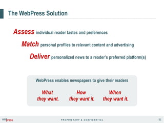 The WebPress Solution WebPress enables newspapers to give their readers Assess   individual reader tastes and preferences Match   personal profiles to relevant content and advertising Deliver   personalized news to a reader’s preferred platform(s) What  they want. When  they want it. How  they want it. 