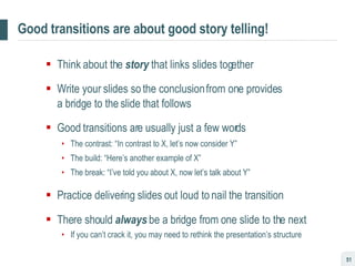 Good transitions are about good story telling! Think about the  story  that links slides together Write your slides so the conclusion from one provides  a bridge to the slide that follows Good transitions are usually just a few words The contrast: “In contrast to X, let’s now consider Y” The build: “Here’s another example of X” The break: “I’ve told you about X, now let’s talk about Y”  Practice delivering slides out loud to nail the transition There should  always  be a bridge from one slide to the next If you can’t crack it, you may need to rethink the presentation’s structure 