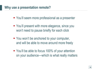 Why use a presentation remote? You’ll seem more professional as a presenter You’ll present with more elegance, since you won’t need to pause briefly for each click You won’t be anchored to your computer,  and will be able to move around more freely You’ll be able to focus 100% of your attention  on your audience—which is what really matters 