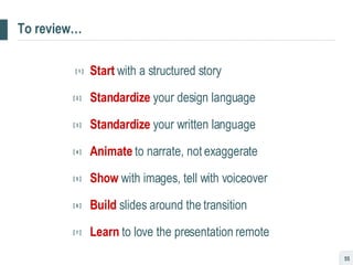 To review… [  1  ] Start   with a structured story   [  2  ]   Standardize   your design language   [  3  ]   Standardize   your written language   [  4  ]   Animate   to narrate, not exaggerate   [  5  ]   Show   with images, tell with voiceover   [  6  ]   Build   slides around the transition     [  7  ]   Learn   to love the presentation remote 