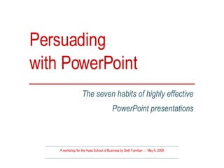 Persuading  with PowerPoint A workshop for the Haas School of Business by Seth Familian  ::  May 6, 2008 The seven habits of highly effective PowerPoint presentations 