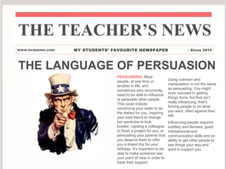 THE LANGUAGE OF PERSUASION
PERSUADING. Most
people, at one time or
another in life, and
sometimes very recurrently,
need to be able to influence
or persuade other people.
This could include
convincing your sister to do
the dishes for you, inspiring
your best friend to change
her wardrobe to look
lovelier, cajoling a colleague
to finish a project for you, or
persuading your parents that
you deserve them to offer
you a dream trip for your
birthday. It’s important to be
able to make someone see
your point of view in order to
have their support.
Using coercion and
manipulation is not the same
as persuading. You might
even succeed in getting
things done, but that isn’t
really influencing; that’s
forcing people to do what
you want, often against their
will.
Influencing people requires
subtlety and fairness, good
interpersonal and
communication skills and an
ability to get other people to
see things your way and
want to support you.
THE TEACHER’S NEWS
www.evanews.com MY STUDENTS’ FAVOURITE NEWSPAPER - Since 2014
 