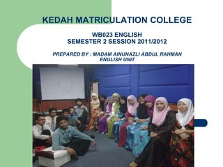 KEDAH MATRICULATION COLLEGE
WB023 ENGLISH
SEMESTER 2 SESSION 2011/2012
PREPARED BY : MADAM AINUNAZLI ABDUL RAHMAN
ENGLISH UNIT
 