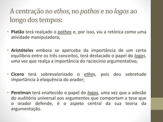 A centraçãono ethos, no pathos e no logos ao
longo dos tempos:
• Platão terá realçado o pathos e, por isso, viu a retórica como uma
atividade manipuladora;
• Aristóteles embora se aperceba da importância de um certo
equilíbrio entre os três conceitos, terá destacado o papel do logos,
uma vez que realça a importância do raciocínio argumentativo;
• Cícero terá sobrevalorizado o ethos, pois deu sobretudo
importância à eloquência do orador;
• Perelman terá enaltecido o papel do logos, uma vez que a adesão
do auditório universal aos argumentos que comportam a tese que
o orador defende, é o aspeto central da sua teoria da
argumentação.
 