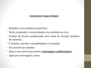 DISCURSO PUBLICITÁRIO
• Dirigido a um auditório específico;
• Tenta responder a necessidades mas também as cria;
• Propõe de forma condensada uma visão do mundo (sistema
de valores);
• É sedutor, atende à sensibilidade e à emoção;
• Faz promessas veladas;
• Atua a um nível inconsciente (mensagens subliminares);
• Opta por mensagens curtas.
 