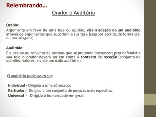 Relembrando…
Orador e Auditório
Orador:
Argumenta em favor de uma tese ou opinião, visa a adesão de um auditório
através de argumentos que suportem a sua tese (seja por escrita, de forma oral
ou por imagens).
Auditório:
É a pessoa ou conjunto de pessoas que se pretende convencer; para defender a
sua tese o orador deverá ter em conta o contexto de receção (conjunto de
opiniões, valores, etc, de um dado auditório).
O auditório pode assim ser:
Individual - Dirigido a uma só pessoa;
Particular - Dirigido a um conjunto de pessoas mais específico;
Universal - Dirigido à humanidade em geral.
 