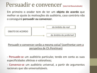 Persuadir e convencer (texto4doManualadotado)
Em primeiro o orador tem de ter um objeto de acordo que
melhor se ajuste às motivações do auditório, caso contrário não
o conseguirá persuadir ou convencer.
Persuadir e convencer serão a mesma coisa? (confrontar com a
perspetiva de Ch.Perelman)
- Persuade-se um auditório particular, tendo em conta as suas
especificidades afetivas e valorativas;
- Convence-se um auditório universal, a partir de argumentos
racionais que são universalizáveis.
OBJETO DE ACORDO
do âmbito do real
do âmbito do preferível
 