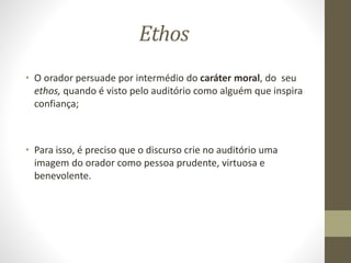 Ethos
• O orador persuade por intermédio do caráter moral, do seu
ethos, quando é visto pelo auditório como alguém que inspira
confiança;
• Para isso, é preciso que o discurso crie no auditório uma
imagem do orador como pessoa prudente, virtuosa e
benevolente.
 