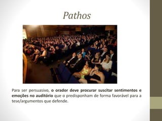 Pathos
Para ser persuasivo, o orador deve procurar suscitar sentimentos e
emoções no auditório que o predisponham de forma favorável para a
tese/argumentos que defende.
 