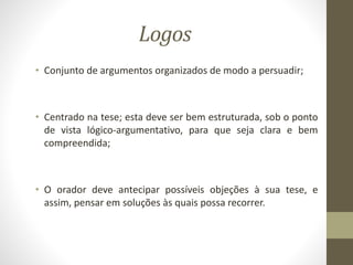 Logos
• Conjunto de argumentos organizados de modo a persuadir;
• Centrado na tese; esta deve ser bem estruturada, sob o ponto
de vista lógico-argumentativo, para que seja clara e bem
compreendida;
• O orador deve antecipar possíveis objeções à sua tese, e
assim, pensar em soluções às quais possa recorrer.
 
