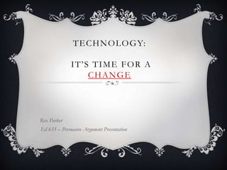 TECHNOLOGY:
IT’S TIME FOR A
CHANGE
Rex Parker
Ed 633 – Persuasive Argument Presentation
 