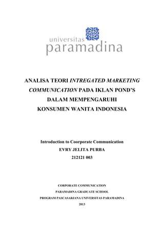 ANALISA TEORI INTREGATED MARKETING
COMMUNICATION PADA IKLAN POND’S
DALAM MEMPENGARUHI
KONSUMEN WANITA INDONESIA
Introduction to Coorporate Communication
EVRY JELITA PURBA
212121 003
CORPORATE COMMUNICATION
PARAMADINA GRADUATE SCHOOL
PROGRAM PASCASARJANA UNIVERSITAS PARAMADINA
2013
 