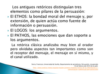 Los antiguos retóricos distinguían tres elementos como pilares de la persuasión:El ETHOS: la bondad moral del mensaje y, por extensión, de quien actúa como fuente de información o persuasión.El LOGOS: los argumentos. El PATHOS, las emociones que dan soporte a los argumentos.La retórica clásica analizaba muy bien al orador pero olvidaba aspectos tan importantes como son el receptor del mensaje, el mensaje en sí mismo, y el canal utilizado.Sierra, Francisco, Universidad de Sevilla, Departamento de periodismo, Persuasión, recuperado 16 de febrero del 2010 de la web: http://www.uned.es/ntedu/espanol/master/primero/modulos/teoria-de-la-informacion-y-comunicacion-audiovisual/persuasion.htm
