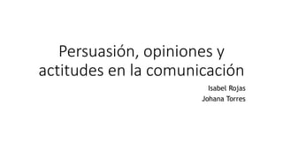Persuasión, opiniones y
actitudes en la comunicación
Isabel Rojas
Johana Torres
 