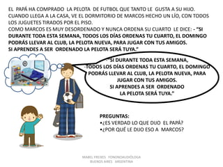 MABEL FREIXES FONONOAUDIÓLOGA
BUENOS AIRES ARGENTINA
EL PAPÁ HA COMPRADO LA PELOTA DE FUTBOL QUE TANTO LE GUSTA A SU HIJO.
CUANDO LLEGA A LA CASA, VE EL DORMITORIO DE MARCOS HECHO UN LÍO, CON TODOS
LOS JUGUETES TIRADOS POR EL PISO.
COMO MARCOS ES MUY DESORDENADO Y NUNCA ORDENA SU CUARTO LE DICE: - “SI
DURANTE TODA ESTA SEMANA, TODOS LOS DÍAS ORDENAS TU CUARTO, EL DOMINGO
PODRÁS LLEVAR AL CLUB, LA PELOTA NUEVA, PARA JUGAR CON TUS AMIGOS.
SI APRENDES A SER ORDENADO LA PELOTA SERÁ TUYA.”
-“SI DURANTE TODA ESTA SEMANA,
-TODOS LOS DÍAS ORDENAS TU CUARTO, EL DOMINGO
PODRÁS LLEVAR AL CLUB, LA PELOTA NUEVA, PARA
JUGAR CON TUS AMIGOS.
SI APRENDES A SER ORDENADO
LA PELOTA SERÁ TUYA.”
PREGUNTAS:
•¿ES VERDAD LO QUE DIJO EL PAPÁ?
•¿POR QUÉ LE DIJO ESO A MARCOS?
 